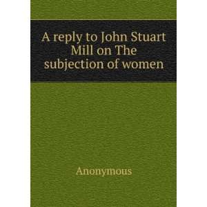  reply to John Stuart Mill on The subjection of women Anonymous Books